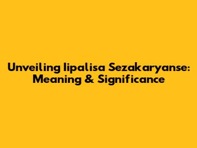 Unveiling Iipalisa Sezakaryanse: Meaning & Significance