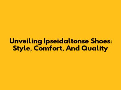 Unveiling Ipseidaltonse Shoes: Style, Comfort, And Quality