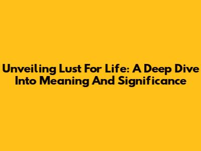 Unveiling Lust For Life: A Deep Dive Into Meaning And Significance