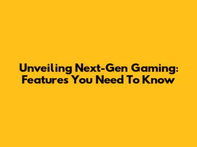 Unveiling Next-Gen Gaming: Features You Need To Know