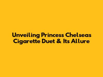 Unveiling Princess Chelsea's 'Cigarette Duet' & Its Allure