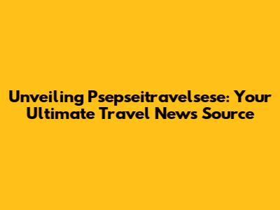 Unveiling Psepseitravelsese: Your Ultimate Travel News Source