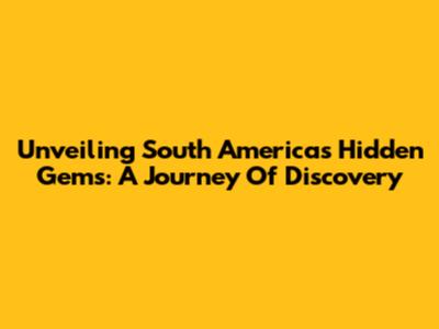 Unveiling South America's Hidden Gems: A Journey Of Discovery