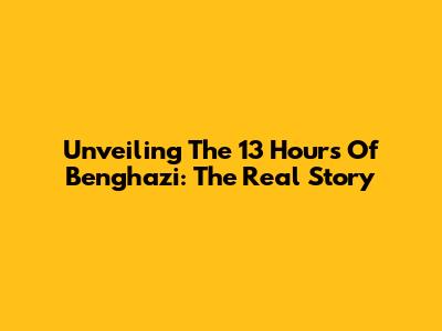 Unveiling The 13 Hours Of Benghazi: The Real Story