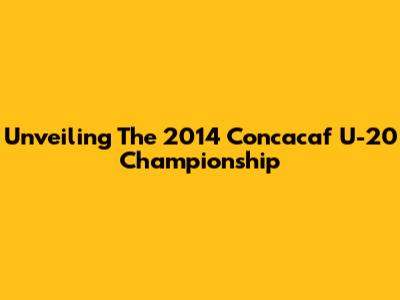 Unveiling The 2014 Concacaf U-20 Championship
