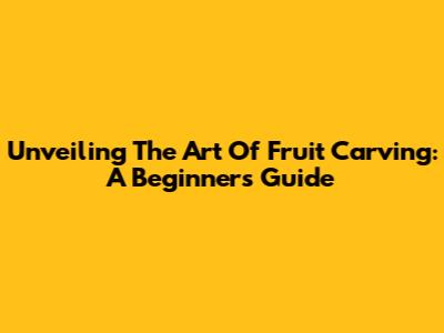 Unveiling The Art Of Fruit Carving: A Beginner's Guide