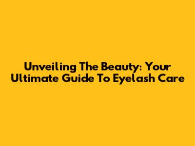 Unveiling The Beauty: Your Ultimate Guide To Eyelash Care