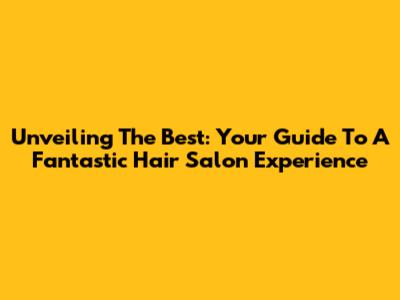 Unveiling The Best: Your Guide To A Fantastic Hair Salon Experience