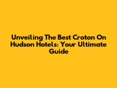Unveiling The Best Croton On Hudson Hotels: Your Ultimate Guide
