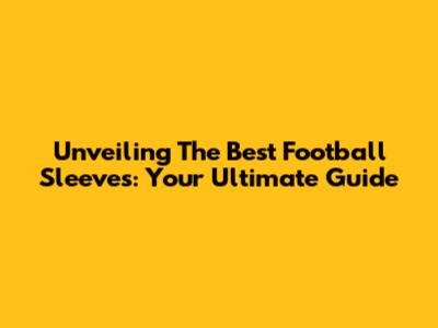 Unveiling The Best Football Sleeves: Your Ultimate Guide