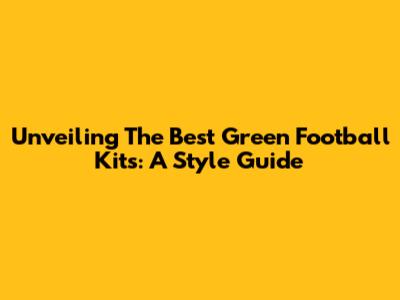 Unveiling The Best Green Football Kits: A Style Guide