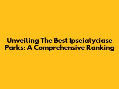 Unveiling The Best Ipseialyciase Parks: A Comprehensive Ranking