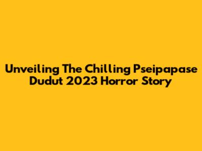 Unveiling The Chilling Pseipapase Dudut 2023 Horror Story