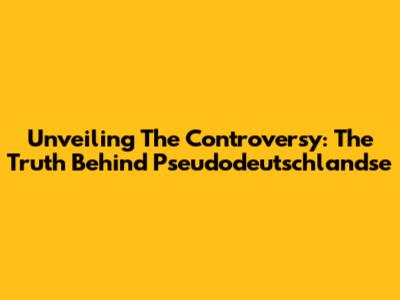 Unveiling The Controversy: The Truth Behind 'Pseudodeutschlandse'