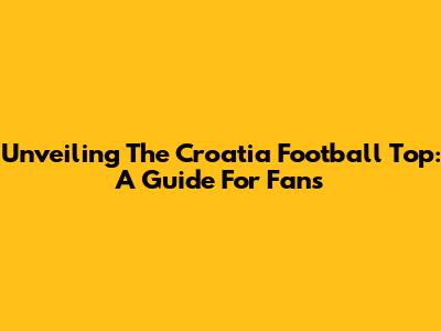 Unveiling The Croatia Football Top: A Guide For Fans
