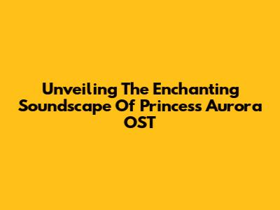 Unveiling The Enchanting Soundscape Of Princess Aurora OST