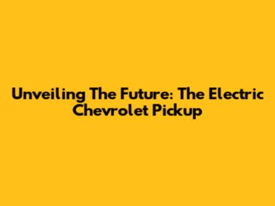 Unveiling The Future: The Electric Chevrolet Pickup