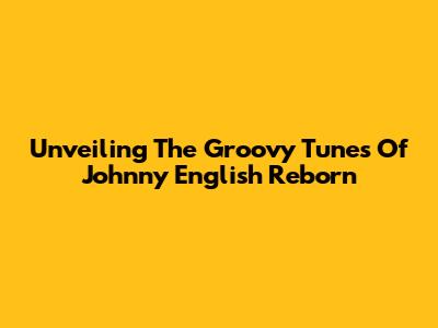 Unveiling The Groovy Tunes Of Johnny English Reborn