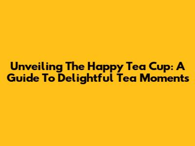 Unveiling The Happy Tea Cup: A Guide To Delightful Tea Moments