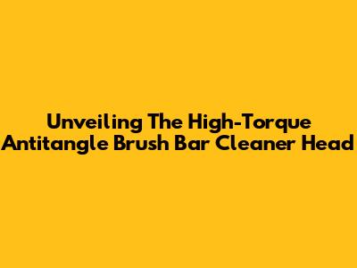 Unveiling The High-Torque Antitangle Brush Bar Cleaner Head