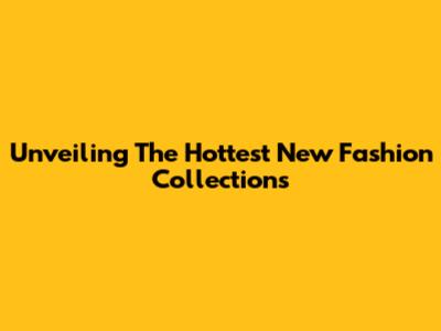 Unveiling The Hottest New Fashion Collections