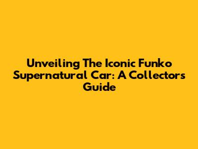 Unveiling The Iconic Funko Supernatural Car: A Collector's Guide