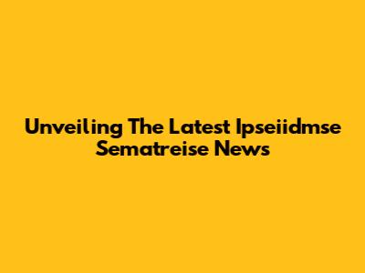 Unveiling The Latest Ipseiidmse Sematreise News