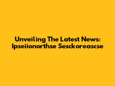 Unveiling The Latest News: Ipseiionorthse Sesckoreascse
