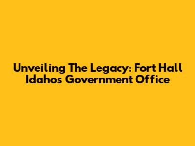 Unveiling The Legacy: Fort Hall Idaho's Government Office
