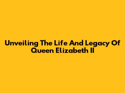 Unveiling The Life And Legacy Of Queen Elizabeth II