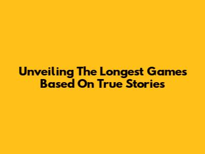 Unveiling The Longest Games Based On True Stories