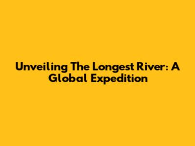 Unveiling The Longest River: A Global Expedition