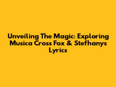 Unveiling The Magic: Exploring Musica Cross Fox & Stefhany's Lyrics