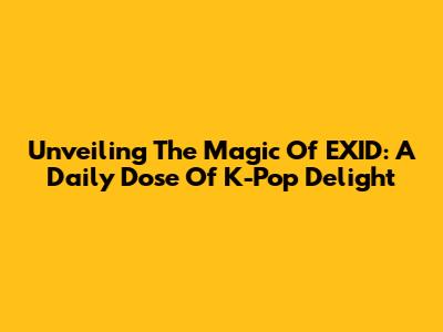 Unveiling The Magic Of EXID: A Daily Dose Of K-Pop Delight