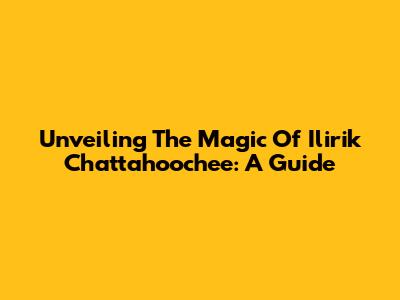 Unveiling The Magic Of Ilirik Chattahoochee: A Guide