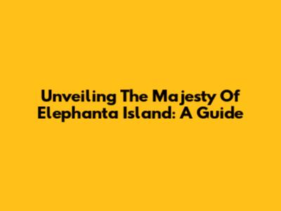 Unveiling The Majesty Of Elephanta Island: A Guide