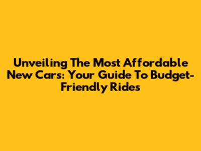 Unveiling The Most Affordable New Cars: Your Guide To Budget-Friendly Rides