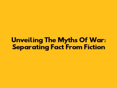 Unveiling The Myths Of War: Separating Fact From Fiction
