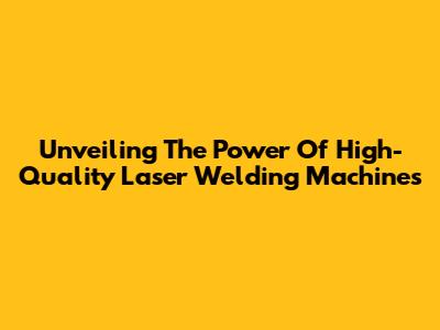 Unveiling The Power Of High-Quality Laser Welding Machines