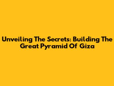 Unveiling The Secrets: Building The Great Pyramid Of Giza