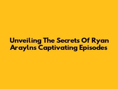 Unveiling The Secrets Of Ryan Arayln's Captivating Episodes