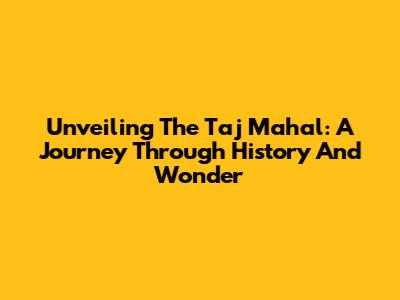 Unveiling The Taj Mahal: A Journey Through History And Wonder