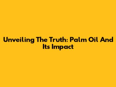Unveiling The Truth: Palm Oil And Its Impact