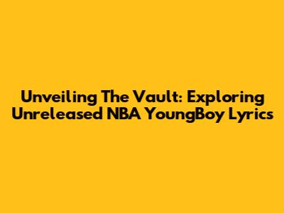 Unveiling The Vault: Exploring Unreleased NBA YoungBoy Lyrics