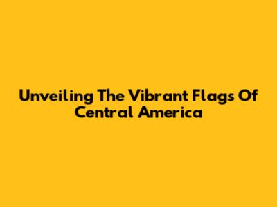 Unveiling The Vibrant Flags Of Central America