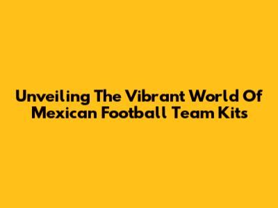 Unveiling The Vibrant World Of Mexican Football Team Kits