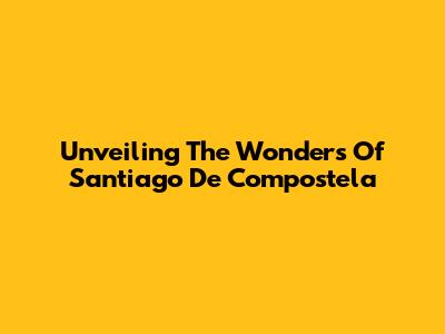 Unveiling The Wonders Of Santiago De Compostela