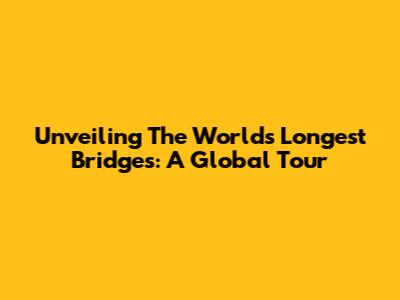Unveiling The World's Longest Bridges: A Global Tour
