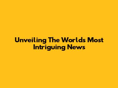 Unveiling The World's Most Intriguing News