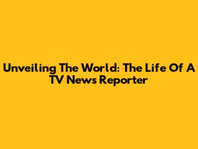 Unveiling The World: The Life Of A TV News Reporter